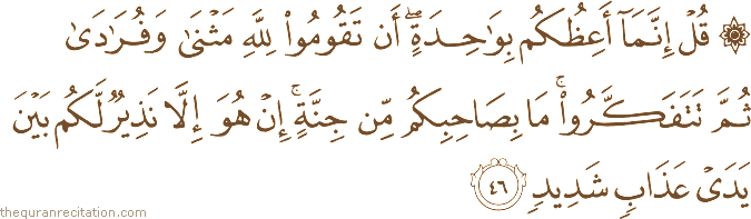قُلْ إِنَّمَا أَعِظُكُمْ بِوَاحِدَةٍ ۖ أَنْ تَقُومُوا لِلَّهِ مَثْنَىٰ وَفُرَادَىٰ ثُمَّ تَتَفَكَّرُوا ۚ مَا بِصَاحِبِكُمْ مِنْ جِنَّةٍ ۚ إِنْ هُوَ إِلَّا نَذِيرٌ لَكُمْ بَيْنَ يَدَيْ عَذَابٍ شَدِيدٍ