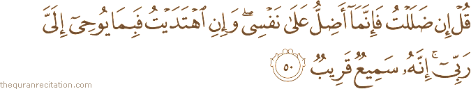 قُلْ إِنْ ضَلَلْتُ فَإِنَّمَا أَضِلُّ عَلَىٰ نَفْسِي ۖ وَإِنِ اهْتَدَيْتُ فَبِمَا يُوحِي إِلَيَّ رَبِّي ۚ إِنَّهُ سَمِيعٌ قَرِيبٌ