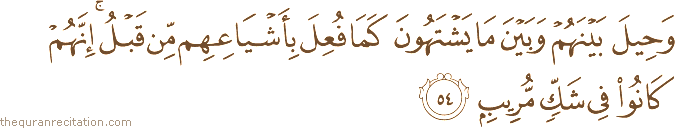 وَحِيلَ بَيْنَهُمْ وَبَيْنَ مَا يَشْتَهُونَ كَمَا فُعِلَ بِأَشْيَاعِهِمْ مِنْ قَبْلُ ۚ إِنَّهُمْ كَانُوا فِي شَكٍّ مُرِيبٍ