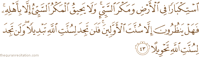 اسْتِكْبَارًا فِي الْأَرْضِ وَمَكْرَ السَّيِّئِ ۚ وَلَا يَحِيقُ الْمَكْرُ السَّيِّئُ إِلَّا بِأَهْلِهِ ۚ فَهَلْ يَنْظُرُونَ إِلَّا سُنَّتَ الْأَوَّلِينَ ۚ فَلَنْ تَجِدَ لِسُنَّتِ اللَّهِ تَبْدِيلًا ۖ وَلَنْ تَجِدَ لِسُنَّتِ اللَّهِ تَحْوِيلًا