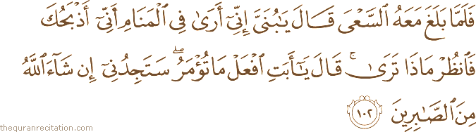 فَلَمَّا بَلَغَ مَعَهُ السَّعْيَ قَالَ يَا بُنَيَّ إِنِّي أَرَىٰ فِي الْمَنَامِ أَنِّي أَذْبَحُكَ فَانْظُرْ مَاذَا تَرَىٰ ۚ قَالَ يَا أَبَتِ افْعَلْ مَا تُؤْمَرُ ۖ سَتَجِدُنِي إِنْ شَاءَ اللَّهُ مِنَ الصَّابِرِينَ