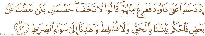 إِذْ دَخَلُوا عَلَىٰ دَاوُودَ فَفَزِعَ مِنْهُمْ ۖ قَالُوا لَا تَخَفْ ۖ خَصْمَانِ بَغَىٰ بَعْضُنَا عَلَىٰ بَعْضٍ فَاحْكُمْ بَيْنَنَا بِالْحَقِّ وَلَا تُشْطِطْ وَاهْدِنَا إِلَىٰ سَوَاءِ الصِّرَاطِ