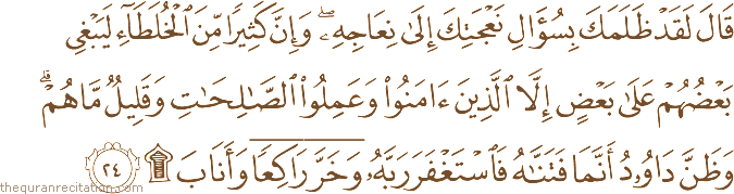 قَالَ لَقَدْ ظَلَمَكَ بِسُؤَالِ نَعْجَتِكَ إِلَىٰ نِعَاجِهِ ۖ وَإِنَّ كَثِيرًا مِنَ الْخُلَطَاءِ لَيَبْغِي بَعْضُهُمْ عَلَىٰ بَعْضٍ إِلَّا الَّذِينَ آمَنُوا وَعَمِلُوا الصَّالِحَاتِ وَقَلِيلٌ مَا هُمْ ۗ وَظَنَّ دَاوُودُ أَنَّمَا فَتَنَّاهُ فَاسْتَغْفَرَ رَبَّهُ وَخَرَّ رَاكِعًا وَأَنَابَ ۩