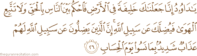 يَا دَاوُودُ إِنَّا جَعَلْنَاكَ خَلِيفَةً فِي الْأَرْضِ فَاحْكُمْ بَيْنَ النَّاسِ بِالْحَقِّ وَلَا تَتَّبِعِ الْهَوَىٰ فَيُضِلَّكَ عَنْ سَبِيلِ اللَّهِ ۚ إِنَّ الَّذِينَ يَضِلُّونَ عَنْ سَبِيلِ اللَّهِ لَهُمْ عَذَابٌ شَدِيدٌ بِمَا نَسُوا يَوْمَ الْحِسَابِ