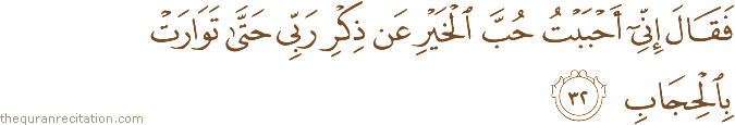 فَقَالَ إِنِّي أَحْبَبْتُ حُبَّ الْخَيْرِ عَنْ ذِكْرِ رَبِّي حَتَّىٰ تَوَارَتْ بِالْحِجَابِ