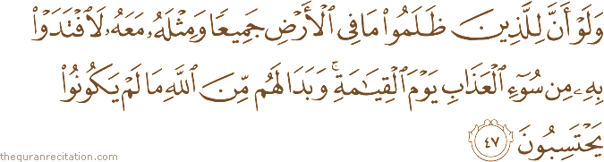 وَلَوْ أَنَّ لِلَّذِينَ ظَلَمُوا مَا فِي الْأَرْضِ جَمِيعًا وَمِثْلَهُ مَعَهُ لَافْتَدَوْا بِهِ مِنْ سُوءِ الْعَذَابِ يَوْمَ الْقِيَامَةِ ۚ وَبَدَا لَهُمْ مِنَ اللَّهِ مَا لَمْ يَكُونُوا يَحْتَسِبُونَ