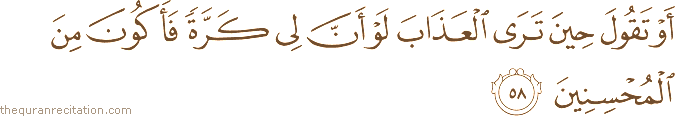 أَوْ تَقُولَ حِينَ تَرَى الْعَذَابَ لَوْ أَنَّ لِي كَرَّةً فَأَكُونَ مِنَ الْمُحْسِنِينَ