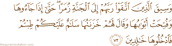 وَسِيقَ الَّذِينَ اتَّقَوْا رَبَّهُمْ إِلَى الْجَنَّةِ زُمَرًا ۖ حَتَّىٰ إِذَا جَاءُوهَا وَفُتِحَتْ أَبْوَابُهَا وَقَالَ لَهُمْ خَزَنَتُهَا سَلَامٌ عَلَيْكُمْ طِبْتُمْ فَادْخُلُوهَا خَالِدِينَ