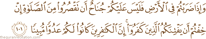 وَإِذَا ضَرَبْتُمْ فِي الْأَرْضِ فَلَيْسَ عَلَيْكُمْ جُنَاحٌ أَنْ تَقْصُرُوا مِنَ الصَّلَاةِ إِنْ خِفْتُمْ أَنْ يَفْتِنَكُمُ الَّذِينَ كَفَرُوا ۚ إِنَّ الْكَافِرِينَ كَانُوا لَكُمْ عَدُوًّا مُبِينًا