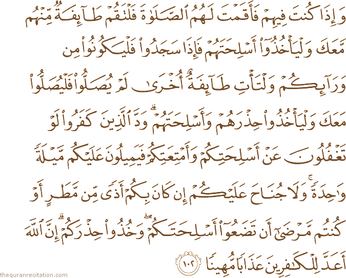 وَإِذَا كُنْتَ فِيهِمْ فَأَقَمْتَ لَهُمُ الصَّلَاةَ فَلْتَقُمْ طَائِفَةٌ مِنْهُمْ مَعَكَ وَلْيَأْخُذُوا أَسْلِحَتَهُمْ فَإِذَا سَجَدُوا فَلْيَكُونُوا مِنْ وَرَائِكُمْ وَلْتَأْتِ طَائِفَةٌ أُخْرَىٰ لَمْ يُصَلُّوا فَلْيُصَلُّوا مَعَكَ وَلْيَأْخُذُوا حِذْرَهُمْ وَأَسْلِحَتَهُمْ ۗ وَدَّ الَّذِينَ كَفَرُوا لَوْ تَغْفُلُونَ عَنْ أَسْلِحَتِكُمْ وَأَمْتِعَتِكُمْ فَيَمِيلُونَ عَلَيْكُمْ مَيْلَةً وَاحِدَةً ۚ وَلَا جُنَاحَ عَلَيْكُمْ إِنْ كَانَ بِكُمْ أَذًى مِنْ مَطَرٍ أَوْ كُنْتُمْ مَرْضَىٰ أَنْ تَضَعُوا أَسْلِحَتَكُمْ ۖ وَخُذُوا حِذْرَكُمْ ۗ إِنَّ اللَّهَ أَعَدَّ لِلْكَافِرِينَ عَذَابًا مُهِينًا