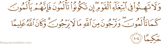 وَلَا تَهِنُوا فِي ابْتِغَاءِ الْقَوْمِ ۖ إِنْ تَكُونُوا تَأْلَمُونَ فَإِنَّهُمْ يَأْلَمُونَ كَمَا تَأْلَمُونَ ۖ وَتَرْجُونَ مِنَ اللَّهِ مَا لَا يَرْجُونَ ۗ وَكَانَ اللَّهُ عَلِيمًا حَكِيمًا