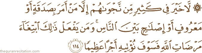 لَا خَيْرَ فِي كَثِيرٍ مِنْ نَجْوَاهُمْ إِلَّا مَنْ أَمَرَ بِصَدَقَةٍ أَوْ مَعْرُوفٍ أَوْ إِصْلَاحٍ بَيْنَ النَّاسِ ۚ وَمَنْ يَفْعَلْ ذَٰلِكَ ابْتِغَاءَ مَرْضَاتِ اللَّهِ فَسَوْفَ نُؤْتِيهِ أَجْرًا عَظِيمًا