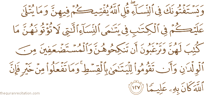 وَيَسْتَفْتُونَكَ فِي النِّسَاءِ ۖ قُلِ اللَّهُ يُفْتِيكُمْ فِيهِنَّ وَمَا يُتْلَىٰ عَلَيْكُمْ فِي الْكِتَابِ فِي يَتَامَى النِّسَاءِ اللَّاتِي لَا تُؤْتُونَهُنَّ مَا كُتِبَ لَهُنَّ وَتَرْغَبُونَ أَنْ تَنْكِحُوهُنَّ وَالْمُسْتَضْعَفِينَ مِنَ الْوِلْدَانِ وَأَنْ تَقُومُوا لِلْيَتَامَىٰ بِالْقِسْطِ ۚ وَمَا تَفْعَلُوا مِنْ خَيْرٍ فَإِنَّ اللَّهَ كَانَ بِهِ عَلِيمًا