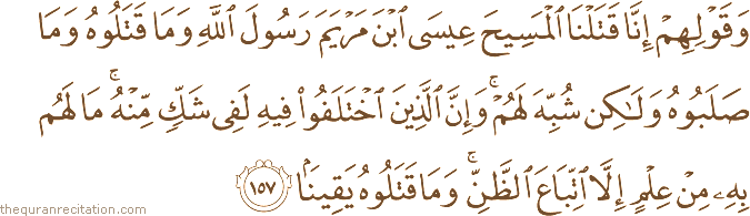 وَقَوْلِهِمْ إِنَّا قَتَلْنَا الْمَسِيحَ عِيسَى ابْنَ مَرْيَمَ رَسُولَ اللَّهِ وَمَا قَتَلُوهُ وَمَا صَلَبُوهُ وَلَٰكِنْ شُبِّهَ لَهُمْ ۚ وَإِنَّ الَّذِينَ اخْتَلَفُوا فِيهِ لَفِي شَكٍّ مِنْهُ ۚ مَا لَهُمْ بِهِ مِنْ عِلْمٍ إِلَّا اتِّبَاعَ الظَّنِّ ۚ وَمَا قَتَلُوهُ يَقِينًا