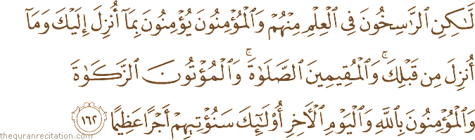 لَٰكِنِ الرَّاسِخُونَ فِي الْعِلْمِ مِنْهُمْ وَالْمُؤْمِنُونَ يُؤْمِنُونَ بِمَا أُنْزِلَ إِلَيْكَ وَمَا أُنْزِلَ مِنْ قَبْلِكَ ۚ وَالْمُقِيمِينَ الصَّلَاةَ ۚ وَالْمُؤْتُونَ الزَّكَاةَ وَالْمُؤْمِنُونَ بِاللَّهِ وَالْيَوْمِ الْآخِرِ أُولَٰئِكَ سَنُؤْتِيهِمْ أَجْرًا عَظِيمًا
