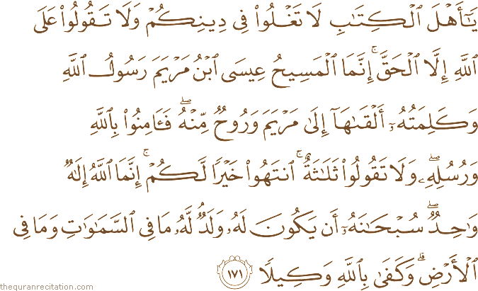 يَا أَهْلَ الْكِتَابِ لَا تَغْلُوا فِي دِينِكُمْ وَلَا تَقُولُوا عَلَى اللَّهِ إِلَّا الْحَقَّ ۚ إِنَّمَا الْمَسِيحُ عِيسَى ابْنُ مَرْيَمَ رَسُولُ اللَّهِ وَكَلِمَتُهُ أَلْقَاهَا إِلَىٰ مَرْيَمَ وَرُوحٌ مِنْهُ ۖ فَآمِنُوا بِاللَّهِ وَرُسُلِهِ ۖ وَلَا تَقُولُوا ثَلَاثَةٌ ۚ انْتَهُوا خَيْرًا لَكُمْ ۚ إِنَّمَا اللَّهُ إِلَٰهٌ وَاحِدٌ ۖ سُبْحَانَهُ أَنْ يَكُونَ لَهُ وَلَدٌ ۘ لَهُ مَا فِي السَّمَاوَاتِ وَمَا فِي الْأَرْضِ ۗ وَكَفَىٰ بِاللَّهِ وَكِيلًا