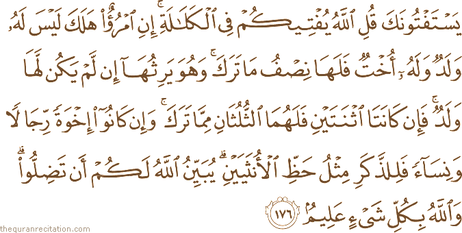 يَسْتَفْتُونَكَ قُلِ اللَّهُ يُفْتِيكُمْ فِي الْكَلَالَةِ ۚ إِنِ امْرُؤٌ هَلَكَ لَيْسَ لَهُ وَلَدٌ وَلَهُ أُخْتٌ فَلَهَا نِصْفُ مَا تَرَكَ ۚ وَهُوَ يَرِثُهَا إِنْ لَمْ يَكُنْ لَهَا وَلَدٌ ۚ فَإِنْ كَانَتَا اثْنَتَيْنِ فَلَهُمَا الثُّلُثَانِ مِمَّا تَرَكَ ۚ وَإِنْ كَانُوا إِخْوَةً رِجَالًا وَنِسَاءً فَلِلذَّكَرِ مِثْلُ حَظِّ الْأُنْثَيَيْنِ ۗ يُبَيِّنُ اللَّهُ لَكُمْ أَنْ تَضِلُّوا ۗ وَاللَّهُ بِكُلِّ شَيْءٍ عَلِيمٌ