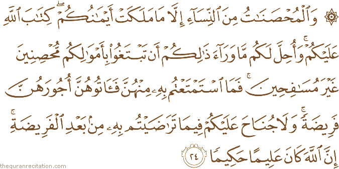 وَالْمُحْصَنَاتُ مِنَ النِّسَاءِ إِلَّا مَا مَلَكَتْ أَيْمَانُكُمْ ۖ كِتَابَ اللَّهِ عَلَيْكُمْ ۚ وَأُحِلَّ لَكُمْ مَا وَرَاءَ ذَٰلِكُمْ أَنْ تَبْتَغُوا بِأَمْوَالِكُمْ مُحْصِنِينَ غَيْرَ مُسَافِحِينَ ۚ فَمَا اسْتَمْتَعْتُمْ بِهِ مِنْهُنَّ فَآتُوهُنَّ أُجُورَهُنَّ فَرِيضَةً ۚ وَلَا جُنَاحَ عَلَيْكُمْ فِيمَا تَرَاضَيْتُمْ بِهِ مِنْ بَعْدِ الْفَرِيضَةِ ۚ إِنَّ اللَّهَ كَانَ عَلِيمًا حَكِيمًا