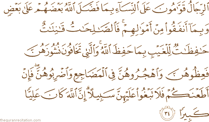 الرِّجَالُ قَوَّامُونَ عَلَى النِّسَاءِ بِمَا فَضَّلَ اللَّهُ بَعْضَهُمْ عَلَىٰ بَعْضٍ وَبِمَا أَنْفَقُوا مِنْ أَمْوَالِهِمْ ۚ فَالصَّالِحَاتُ قَانِتَاتٌ حَافِظَاتٌ لِلْغَيْبِ بِمَا حَفِظَ اللَّهُ ۚ وَاللَّاتِي تَخَافُونَ نُشُوزَهُنَّ فَعِظُوهُنَّ وَاهْجُرُوهُنَّ فِي الْمَضَاجِعِ وَاضْرِبُوهُنَّ ۖ فَإِنْ أَطَعْنَكُمْ فَلَا تَبْغُوا عَلَيْهِنَّ سَبِيلًا ۗ إِنَّ اللَّهَ كَانَ عَلِيًّا كَبِيرًا
