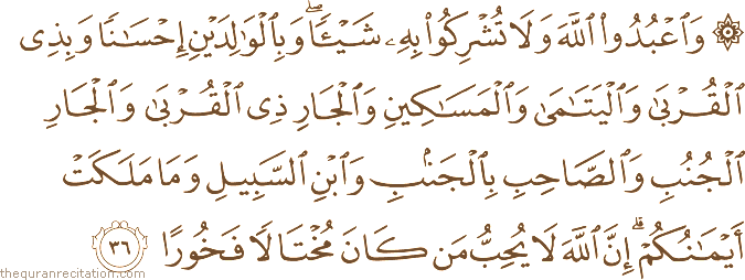 وَاعْبُدُوا اللَّهَ وَلَا تُشْرِكُوا بِهِ شَيْئًا ۖ وَبِالْوَالِدَيْنِ إِحْسَانًا وَبِذِي الْقُرْبَىٰ وَالْيَتَامَىٰ وَالْمَسَاكِينِ وَالْجَارِ ذِي الْقُرْبَىٰ وَالْجَارِ الْجُنُبِ وَالصَّاحِبِ بِالْجَنْبِ وَابْنِ السَّبِيلِ وَمَا مَلَكَتْ أَيْمَانُكُمْ ۗ إِنَّ اللَّهَ لَا يُحِبُّ مَنْ كَانَ مُخْتَالًا فَخُورًا