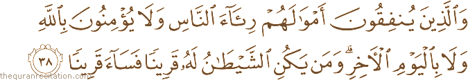 وَالَّذِينَ يُنْفِقُونَ أَمْوَالَهُمْ رِئَاءَ النَّاسِ وَلَا يُؤْمِنُونَ بِاللَّهِ وَلَا بِالْيَوْمِ الْآخِرِ ۗ وَمَنْ يَكُنِ الشَّيْطَانُ لَهُ قَرِينًا فَسَاءَ قَرِينًا