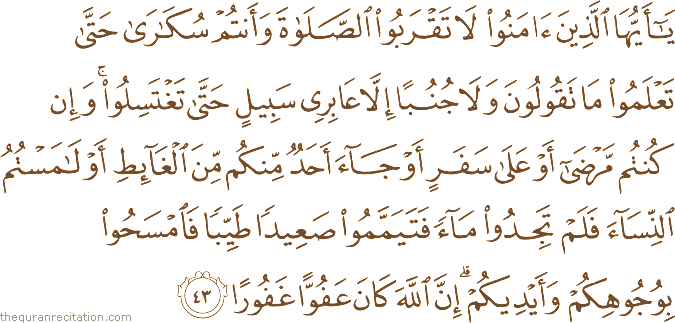 يَا أَيُّهَا الَّذِينَ آمَنُوا لَا تَقْرَبُوا الصَّلَاةَ وَأَنْتُمْ سُكَارَىٰ حَتَّىٰ تَعْلَمُوا مَا تَقُولُونَ وَلَا جُنُبًا إِلَّا عَابِرِي سَبِيلٍ حَتَّىٰ تَغْتَسِلُوا ۚ وَإِنْ كُنْتُمْ مَرْضَىٰ أَوْ عَلَىٰ سَفَرٍ أَوْ جَاءَ أَحَدٌ مِنْكُمْ مِنَ الْغَائِطِ أَوْ لَامَسْتُمُ النِّسَاءَ فَلَمْ تَجِدُوا مَاءً فَتَيَمَّمُوا صَعِيدًا طَيِّبًا فَامْسَحُوا بِوُجُوهِكُمْ وَأَيْدِيكُمْ ۗ إِنَّ اللَّهَ كَانَ عَفُوًّا غَفُورًا