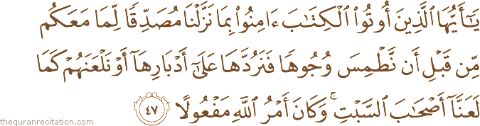 يَا أَيُّهَا الَّذِينَ أُوتُوا الْكِتَابَ آمِنُوا بِمَا نَزَّلْنَا مُصَدِّقًا لِمَا مَعَكُمْ مِنْ قَبْلِ أَنْ نَطْمِسَ وُجُوهًا فَنَرُدَّهَا عَلَىٰ أَدْبَارِهَا أَوْ نَلْعَنَهُمْ كَمَا لَعَنَّا أَصْحَابَ السَّبْتِ ۚ وَكَانَ أَمْرُ اللَّهِ مَفْعُولًا