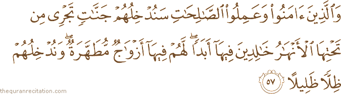 وَالَّذِينَ آمَنُوا وَعَمِلُوا الصَّالِحَاتِ سَنُدْخِلُهُمْ جَنَّاتٍ تَجْرِي مِنْ تَحْتِهَا الْأَنْهَارُ خَالِدِينَ فِيهَا أَبَدًا ۖ لَهُمْ فِيهَا أَزْوَاجٌ مُطَهَّرَةٌ ۖ وَنُدْخِلُهُمْ ظِلًّا ظَلِيلًا