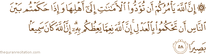 إِنَّ اللَّهَ يَأْمُرُكُمْ أَنْ تُؤَدُّوا الْأَمَانَاتِ إِلَىٰ أَهْلِهَا وَإِذَا حَكَمْتُمْ بَيْنَ النَّاسِ أَنْ تَحْكُمُوا بِالْعَدْلِ ۚ إِنَّ اللَّهَ نِعِمَّا يَعِظُكُمْ بِهِ ۗ إِنَّ اللَّهَ كَانَ سَمِيعًا بَصِيرًا
