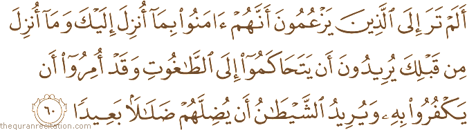 أَلَمْ تَرَ إِلَى الَّذِينَ يَزْعُمُونَ أَنَّهُمْ آمَنُوا بِمَا أُنْزِلَ إِلَيْكَ وَمَا أُنْزِلَ مِنْ قَبْلِكَ يُرِيدُونَ أَنْ يَتَحَاكَمُوا إِلَى الطَّاغُوتِ وَقَدْ أُمِرُوا أَنْ يَكْفُرُوا بِهِ وَيُرِيدُ الشَّيْطَانُ أَنْ يُضِلَّهُمْ ضَلَالًا بَعِيدًا