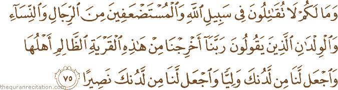 وَمَا لَكُمْ لَا تُقَاتِلُونَ فِي سَبِيلِ اللَّهِ وَالْمُسْتَضْعَفِينَ مِنَ الرِّجَالِ وَالنِّسَاءِ وَالْوِلْدَانِ الَّذِينَ يَقُولُونَ رَبَّنَا أَخْرِجْنَا مِنْ هَٰذِهِ الْقَرْيَةِ الظَّالِمِ أَهْلُهَا وَاجْعَلْ لَنَا مِنْ لَدُنْكَ وَلِيًّا وَاجْعَلْ لَنَا مِنْ لَدُنْكَ نَصِيرًا