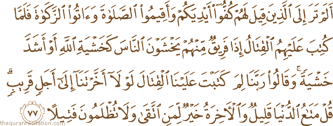 أَلَمْ تَرَ إِلَى الَّذِينَ قِيلَ لَهُمْ كُفُّوا أَيْدِيَكُمْ وَأَقِيمُوا الصَّلَاةَ وَآتُوا الزَّكَاةَ فَلَمَّا كُتِبَ عَلَيْهِمُ الْقِتَالُ إِذَا فَرِيقٌ مِنْهُمْ يَخْشَوْنَ النَّاسَ كَخَشْيَةِ اللَّهِ أَوْ أَشَدَّ خَشْيَةً ۚ وَقَالُوا رَبَّنَا لِمَ كَتَبْتَ عَلَيْنَا الْقِتَالَ لَوْلَا أَخَّرْتَنَا إِلَىٰ أَجَلٍ قَرِيبٍ ۗ قُلْ مَتَاعُ الدُّنْيَا قَلِيلٌ وَالْآخِرَةُ خَيْرٌ لِمَنِ اتَّقَىٰ وَلَا تُظْلَمُونَ فَتِيلًا