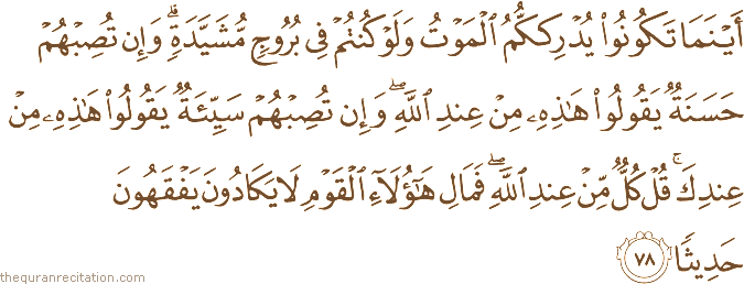 أَيْنَمَا تَكُونُوا يُدْرِكْكُمُ الْمَوْتُ وَلَوْ كُنْتُمْ فِي بُرُوجٍ مُشَيَّدَةٍ ۗ وَإِنْ تُصِبْهُمْ حَسَنَةٌ يَقُولُوا هَٰذِهِ مِنْ عِنْدِ اللَّهِ ۖ وَإِنْ تُصِبْهُمْ سَيِّئَةٌ يَقُولُوا هَٰذِهِ مِنْ عِنْدِكَ ۚ قُلْ كُلٌّ مِنْ عِنْدِ اللَّهِ ۖ فَمَالِ هَٰؤُلَاءِ الْقَوْمِ لَا يَكَادُونَ يَفْقَهُونَ حَدِيثًا