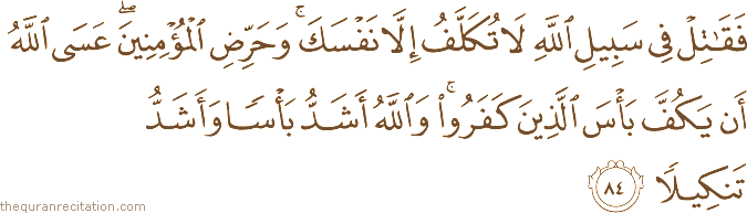 فَقَاتِلْ فِي سَبِيلِ اللَّهِ لَا تُكَلَّفُ إِلَّا نَفْسَكَ ۚ وَحَرِّضِ الْمُؤْمِنِينَ ۖ عَسَى اللَّهُ أَنْ يَكُفَّ بَأْسَ الَّذِينَ كَفَرُوا ۚ وَاللَّهُ أَشَدُّ بَأْسًا وَأَشَدُّ تَنْكِيلًا