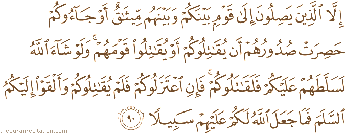 إِلَّا الَّذِينَ يَصِلُونَ إِلَىٰ قَوْمٍ بَيْنَكُمْ وَبَيْنَهُمْ مِيثَاقٌ أَوْ جَاءُوكُمْ حَصِرَتْ صُدُورُهُمْ أَنْ يُقَاتِلُوكُمْ أَوْ يُقَاتِلُوا قَوْمَهُمْ ۚ وَلَوْ شَاءَ اللَّهُ لَسَلَّطَهُمْ عَلَيْكُمْ فَلَقَاتَلُوكُمْ ۚ فَإِنِ اعْتَزَلُوكُمْ فَلَمْ يُقَاتِلُوكُمْ وَأَلْقَوْا إِلَيْكُمُ السَّلَمَ فَمَا جَعَلَ اللَّهُ لَكُمْ عَلَيْهِمْ سَبِيلًا