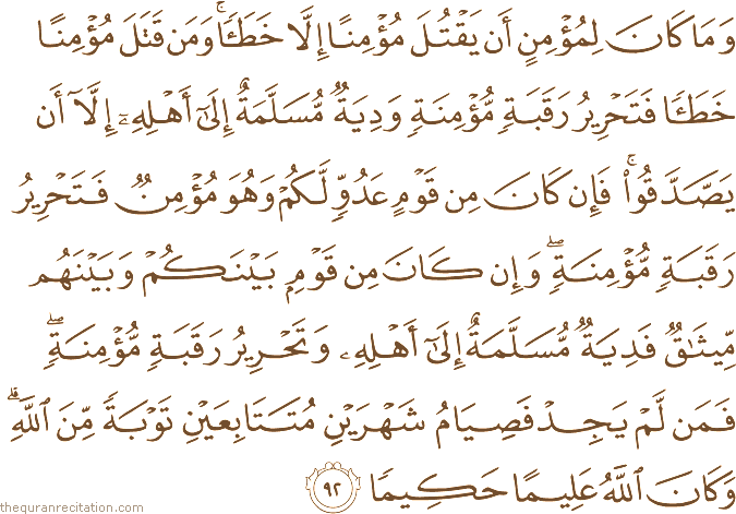 وَمَا كَانَ لِمُؤْمِنٍ أَنْ يَقْتُلَ مُؤْمِنًا إِلَّا خَطَأً ۚ وَمَنْ قَتَلَ مُؤْمِنًا خَطَأً فَتَحْرِيرُ رَقَبَةٍ مُؤْمِنَةٍ وَدِيَةٌ مُسَلَّمَةٌ إِلَىٰ أَهْلِهِ إِلَّا أَنْ يَصَّدَّقُوا ۚ فَإِنْ كَانَ مِنْ قَوْمٍ عَدُوٍّ لَكُمْ وَهُوَ مُؤْمِنٌ فَتَحْرِيرُ رَقَبَةٍ مُؤْمِنَةٍ ۖ وَإِنْ كَانَ مِنْ قَوْمٍ بَيْنَكُمْ وَبَيْنَهُمْ مِيثَاقٌ فَدِيَةٌ مُسَلَّمَةٌ إِلَىٰ أَهْلِهِ وَتَحْرِيرُ رَقَبَةٍ مُؤْمِنَةٍ ۖ فَمَنْ لَمْ يَجِدْ فَصِيَامُ شَهْرَيْنِ مُتَتَابِعَيْنِ تَوْبَةً مِنَ اللَّهِ ۗ وَكَانَ اللَّهُ عَلِيمًا حَكِيمًا