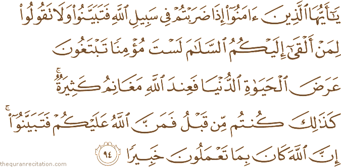 يَا أَيُّهَا الَّذِينَ آمَنُوا إِذَا ضَرَبْتُمْ فِي سَبِيلِ اللَّهِ فَتَبَيَّنُوا وَلَا تَقُولُوا لِمَنْ أَلْقَىٰ إِلَيْكُمُ السَّلَامَ لَسْتَ مُؤْمِنًا تَبْتَغُونَ عَرَضَ الْحَيَاةِ الدُّنْيَا فَعِنْدَ اللَّهِ مَغَانِمُ كَثِيرَةٌ ۚ كَذَٰلِكَ كُنْتُمْ مِنْ قَبْلُ فَمَنَّ اللَّهُ عَلَيْكُمْ فَتَبَيَّنُوا ۚ إِنَّ اللَّهَ كَانَ بِمَا تَعْمَلُونَ خَبِيرًا