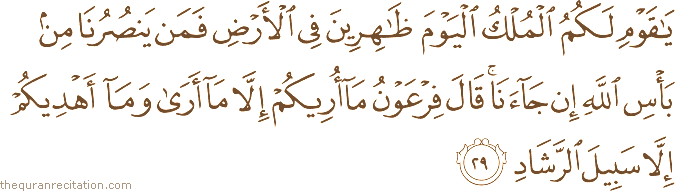 يَا قَوْمِ لَكُمُ الْمُلْكُ الْيَوْمَ ظَاهِرِينَ فِي الْأَرْضِ فَمَنْ يَنْصُرُنَا مِنْ بَأْسِ اللَّهِ إِنْ جَاءَنَا ۚ قَالَ فِرْعَوْنُ مَا أُرِيكُمْ إِلَّا مَا أَرَىٰ وَمَا أَهْدِيكُمْ إِلَّا سَبِيلَ الرَّشَادِ