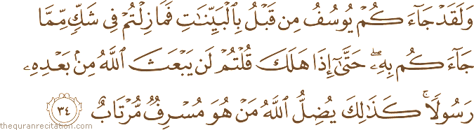 وَلَقَدْ جَاءَكُمْ يُوسُفُ مِنْ قَبْلُ بِالْبَيِّنَاتِ فَمَا زِلْتُمْ فِي شَكٍّ مِمَّا جَاءَكُمْ بِهِ ۖ حَتَّىٰ إِذَا هَلَكَ قُلْتُمْ لَنْ يَبْعَثَ اللَّهُ مِنْ بَعْدِهِ رَسُولًا ۚ كَذَٰلِكَ يُضِلُّ اللَّهُ مَنْ هُوَ مُسْرِفٌ مُرْتَابٌ