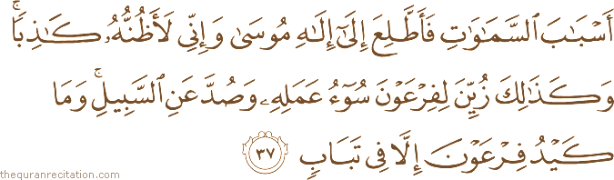 أَسْبَابَ السَّمَاوَاتِ فَأَطَّلِعَ إِلَىٰ إِلَٰهِ مُوسَىٰ وَإِنِّي لَأَظُنُّهُ كَاذِبًا ۚ وَكَذَٰلِكَ زُيِّنَ لِفِرْعَوْنَ سُوءُ عَمَلِهِ وَصُدَّ عَنِ السَّبِيلِ ۚ وَمَا كَيْدُ فِرْعَوْنَ إِلَّا فِي تَبَابٍ
