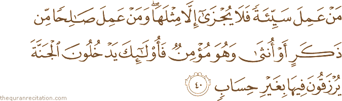 مَنْ عَمِلَ سَيِّئَةً فَلَا يُجْزَىٰ إِلَّا مِثْلَهَا ۖ وَمَنْ عَمِلَ صَالِحًا مِنْ ذَكَرٍ أَوْ أُنْثَىٰ وَهُوَ مُؤْمِنٌ فَأُولَٰئِكَ يَدْخُلُونَ الْجَنَّةَ يُرْزَقُونَ فِيهَا بِغَيْرِ حِسَابٍ