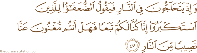 وَإِذْ يَتَحَاجُّونَ فِي النَّارِ فَيَقُولُ الضُّعَفَاءُ لِلَّذِينَ اسْتَكْبَرُوا إِنَّا كُنَّا لَكُمْ تَبَعًا فَهَلْ أَنْتُمْ مُغْنُونَ عَنَّا نَصِيبًا مِنَ النَّارِ