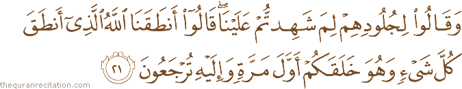 وَقَالُوا لِجُلُودِهِمْ لِمَ شَهِدْتُمْ عَلَيْنَا ۖ قَالُوا أَنْطَقَنَا اللَّهُ الَّذِي أَنْطَقَ كُلَّ شَيْءٍ وَهُوَ خَلَقَكُمْ أَوَّلَ مَرَّةٍ وَإِلَيْهِ تُرْجَعُونَ