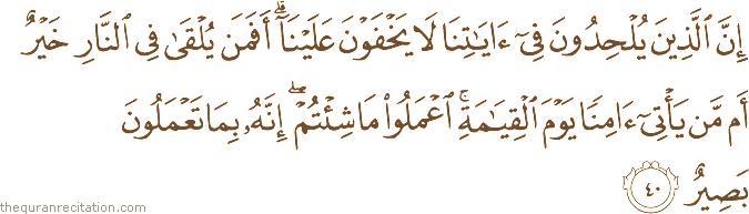 إِنَّ الَّذِينَ يُلْحِدُونَ فِي آيَاتِنَا لَا يَخْفَوْنَ عَلَيْنَا ۗ أَفَمَنْ يُلْقَىٰ فِي النَّارِ خَيْرٌ أَمْ مَنْ يَأْتِي آمِنًا يَوْمَ الْقِيَامَةِ ۚ اعْمَلُوا مَا شِئْتُمْ ۖ إِنَّهُ بِمَا تَعْمَلُونَ بَصِيرٌ