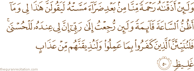 وَلَئِنْ أَذَقْنَاهُ رَحْمَةً مِنَّا مِنْ بَعْدِ ضَرَّاءَ مَسَّتْهُ لَيَقُولَنَّ هَٰذَا لِي وَمَا أَظُنُّ السَّاعَةَ قَائِمَةً وَلَئِنْ رُجِعْتُ إِلَىٰ رَبِّي إِنَّ لِي عِنْدَهُ لَلْحُسْنَىٰ ۚ فَلَنُنَبِّئَنَّ الَّذِينَ كَفَرُوا بِمَا عَمِلُوا وَلَنُذِيقَنَّهُمْ مِنْ عَذَابٍ غَلِيظٍ