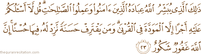 ذَٰلِكَ الَّذِي يُبَشِّرُ اللَّهُ عِبَادَهُ الَّذِينَ آمَنُوا وَعَمِلُوا الصَّالِحَاتِ ۗ قُلْ لَا أَسْأَلُكُمْ عَلَيْهِ أَجْرًا إِلَّا الْمَوَدَّةَ فِي الْقُرْبَىٰ ۗ وَمَنْ يَقْتَرِفْ حَسَنَةً نَزِدْ لَهُ فِيهَا حُسْنًا ۚ إِنَّ اللَّهَ غَفُورٌ شَكُورٌ
