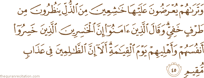 وَتَرَاهُمْ يُعْرَضُونَ عَلَيْهَا خَاشِعِينَ مِنَ الذُّلِّ يَنْظُرُونَ مِنْ طَرْفٍ خَفِيٍّ ۗ وَقَالَ الَّذِينَ آمَنُوا إِنَّ الْخَاسِرِينَ الَّذِينَ خَسِرُوا أَنْفُسَهُمْ وَأَهْلِيهِمْ يَوْمَ الْقِيَامَةِ ۗ أَلَا إِنَّ الظَّالِمِينَ فِي عَذَابٍ مُقِيمٍ