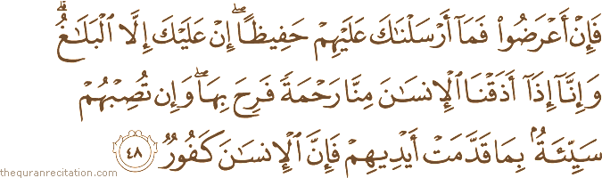 فَإِنْ أَعْرَضُوا فَمَا أَرْسَلْنَاكَ عَلَيْهِمْ حَفِيظًا ۖ إِنْ عَلَيْكَ إِلَّا الْبَلَاغُ ۗ وَإِنَّا إِذَا أَذَقْنَا الْإِنْسَانَ مِنَّا رَحْمَةً فَرِحَ بِهَا ۖ وَإِنْ تُصِبْهُمْ سَيِّئَةٌ بِمَا قَدَّمَتْ أَيْدِيهِمْ فَإِنَّ الْإِنْسَانَ كَفُورٌ