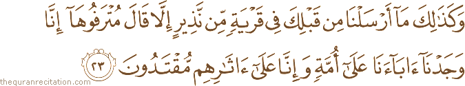 وَكَذَٰلِكَ مَا أَرْسَلْنَا مِنْ قَبْلِكَ فِي قَرْيَةٍ مِنْ نَذِيرٍ إِلَّا قَالَ مُتْرَفُوهَا إِنَّا وَجَدْنَا آبَاءَنَا عَلَىٰ أُمَّةٍ وَإِنَّا عَلَىٰ آثَارِهِمْ مُقْتَدُونَ