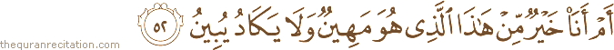 أَمْ أَنَا خَيْرٌ مِنْ هَٰذَا الَّذِي هُوَ مَهِينٌ وَلَا يَكَادُ يُبِينُ